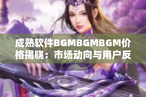 成熟软件BGMBGMBGM价格揭晓：市场动向与用户反馈全面分析