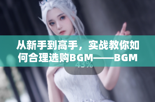 从新手到高手，实战教你如何合理选购BGM——BGMBGMBGM价格详解