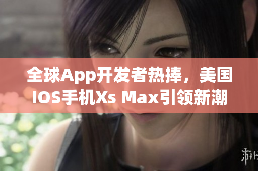 全球App开发者热捧，美国IOS手机Xs Max引领新潮流