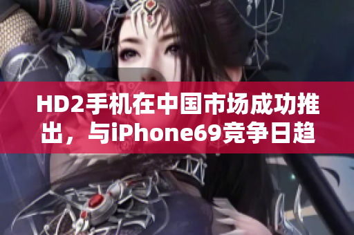 HD2手机在中国市场成功推出，与iPhone69竞争日趋激烈