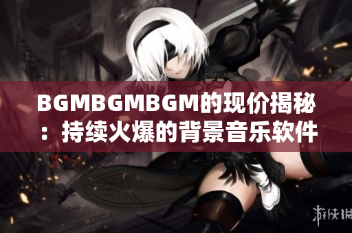 BGMBGMBGM的现价揭秘：持续火爆的背景音乐软件价格变动深度解析