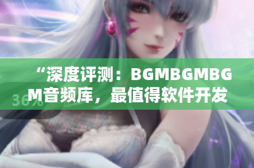 “深度评测：BGMBGMBGM音频库，最值得软件开发者投资的音效资源”