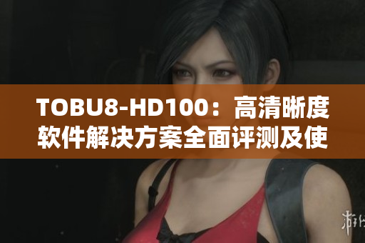 TOBU8-HD100：高清晰度软件解决方案全面评测及使用体验分享