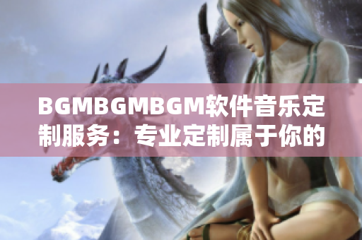 BGMBGMBGM软件音乐定制服务：专业定制属于你的独一无二BGM