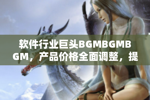 软件行业巨头BGMBGMBGM，产品价格全面调整，提升用户体验