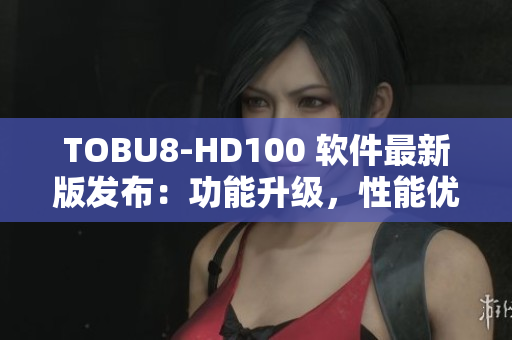 TOBU8-HD100 软件最新版发布：功能升级，性能优化，体验更流畅