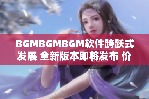 BGMBGMBGM软件跨跃式发展 全新版本即将发布 价格公布