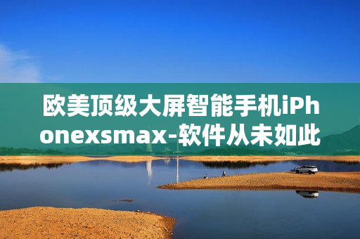 欧美顶级大屏智能手机iPhonexsmax-软件从未如此美好