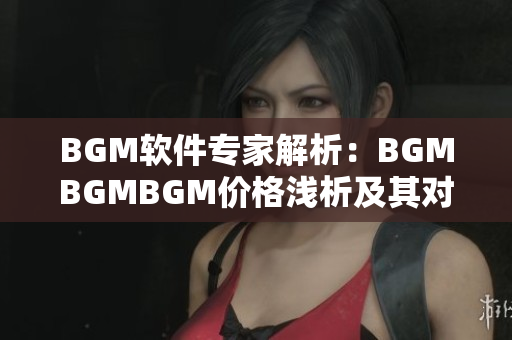 BGM软件专家解析：BGMBGMBGM价格浅析及其对音频制作的影响