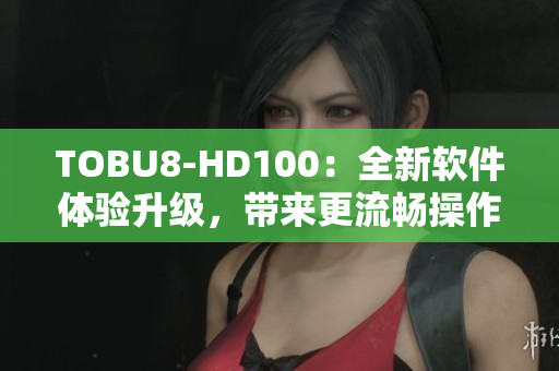 TOBU8-HD100：全新软件体验升级，带来更流畅操作及更丰富功能