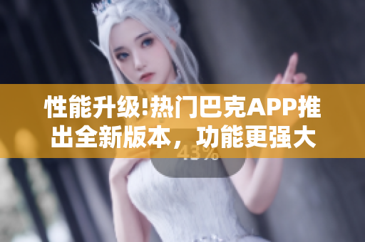 性能升级!热门巴克APP推出全新版本，功能更强大