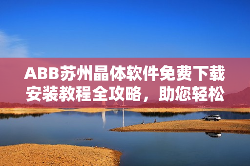 ABB苏州晶体软件免费下载安装教程全攻略，助您轻松操作