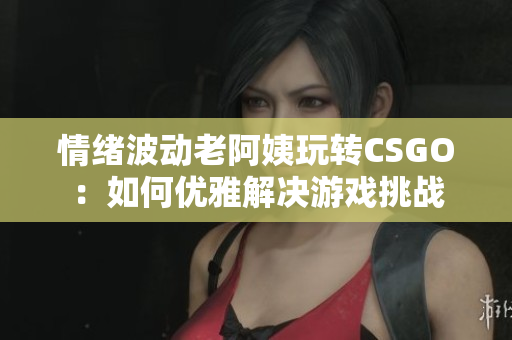 情绪波动老阿姨玩转CSGO：如何优雅解决游戏挑战