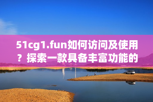 51cg1.fun如何访问及使用？探索一款具备丰富功能的软件