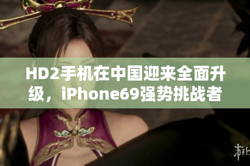 HD2手机在中国迎来全面升级，iPhone69强势挑战者崛起