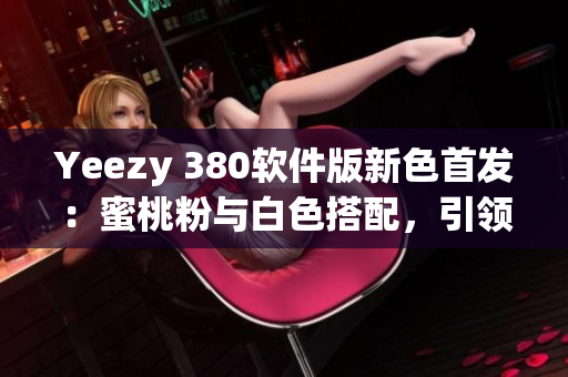 Yeezy 380软件版新色首发：蜜桃粉与白色搭配，引领软件潮流