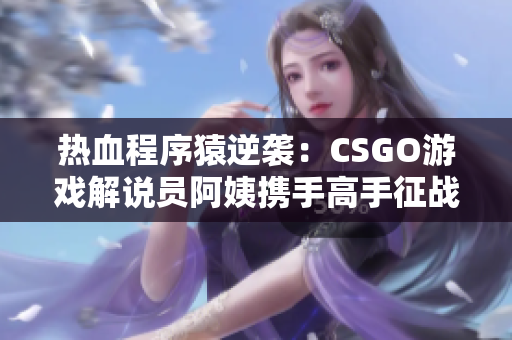 热血程序猿逆袭：CSGO游戏解说员阿姨携手高手征战电竞舞台