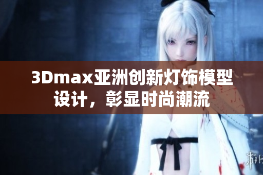 3Dmax亚洲创新灯饰模型设计，彰显时尚潮流