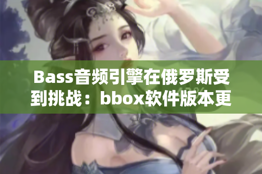 Bass音频引擎在俄罗斯受到挑战：bbox软件版本更新引发争议