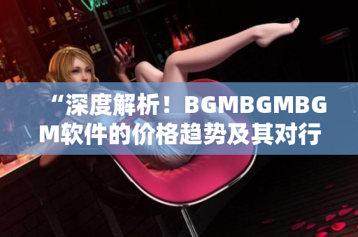 “深度解析！BGMBGMBGM软件的价格趋势及其对行业影响”