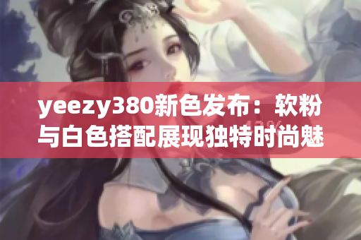 yeezy380新色发布：软粉与白色搭配展现独特时尚魅力