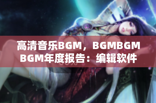 高清音乐BGM，BGMBGMBGM年度报告：编辑软件推荐与价格解析