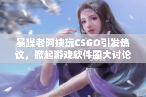 暴躁老阿姨玩CSGO引发热议，掀起游戏软件圈大讨论