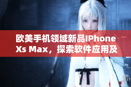 欧美手机领域新品IPhone Xs Max，探索软件应用及性能功能