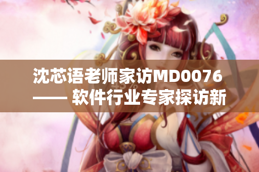 沈芯语老师家访MD0076 —— 软件行业专家探访新篇章