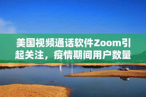 美国视频通话软件Zoom引起关注，疫情期间用户数量激增