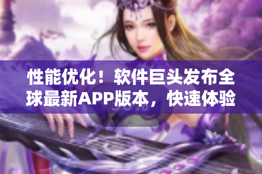 性能优化！软件巨头发布全球最新APP版本，快速体验新功能