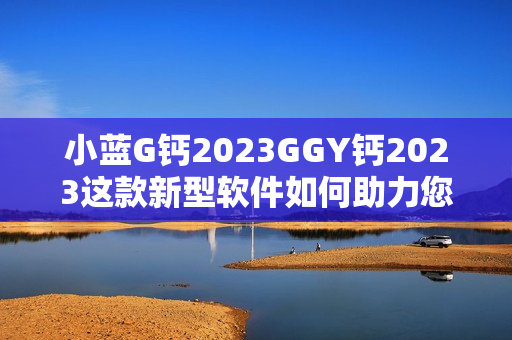 小蓝G钙2023GGY钙2023这款新型软件如何助力您的工作与生活