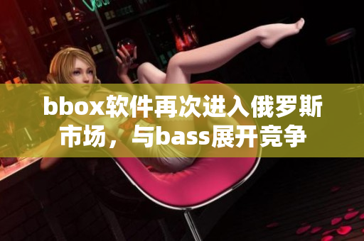 bbox软件再次进入俄罗斯市场，与bass展开竞争