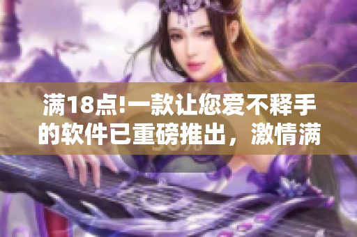 满18点!一款让您爱不释手的软件已重磅推出，激情满载，尽请期待!