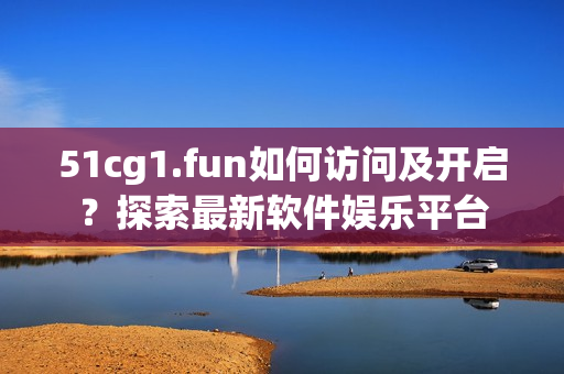 51cg1.fun如何访问及开启？探索最新软件娱乐平台