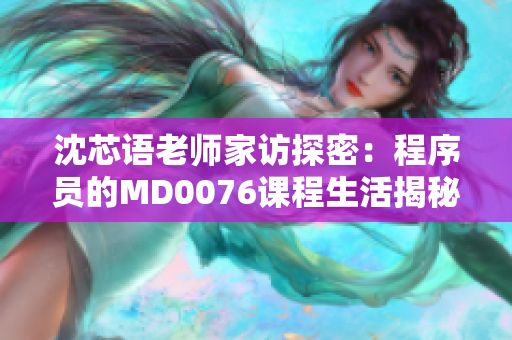 沈芯语老师家访探密：程序员的MD0076课程生活揭秘