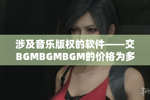 涉及音乐版权的软件——交BGMBGMBGM的价格为多少？