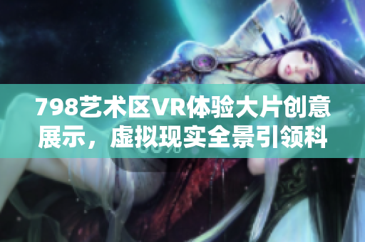 798艺术区VR体验大片创意展示，虚拟现实全景引领科技风潮