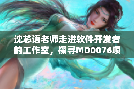 沈芯语老师走进软件开发者的工作室，探寻MD0076项目的创新之路