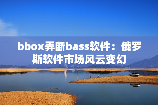 bbox弄断bass软件：俄罗斯软件市场风云变幻