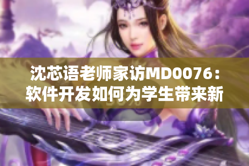 沈芯语老师家访MD0076：软件开发如何为学生带来新的教育体验