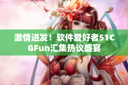 激情迸发！软件爱好者51CGFun汇集热议盛宴