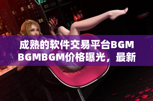 成熟的软件交易平台BGMBGMBGM价格曝光，最新报价一览