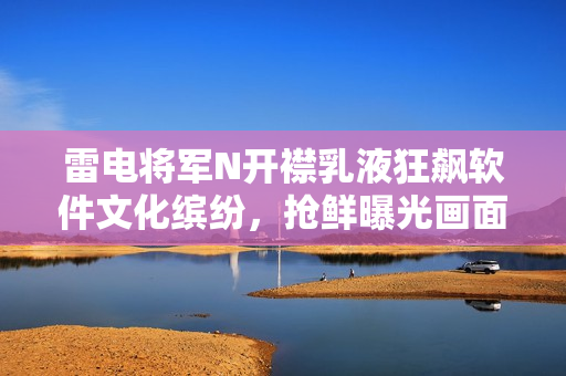 雷电将军N开襟乳液狂飙软件文化缤纷，抢鲜曝光画面传播愉快！