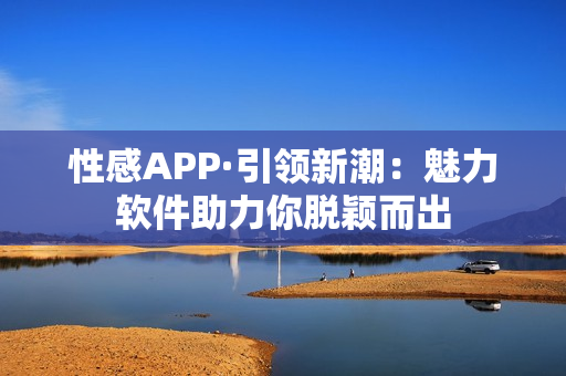 性感APP·引领新潮：魅力软件助力你脱颖而出