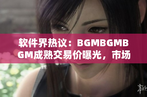 软件界热议：BGMBGMBGM成熟交易价曝光，市场反应如何？