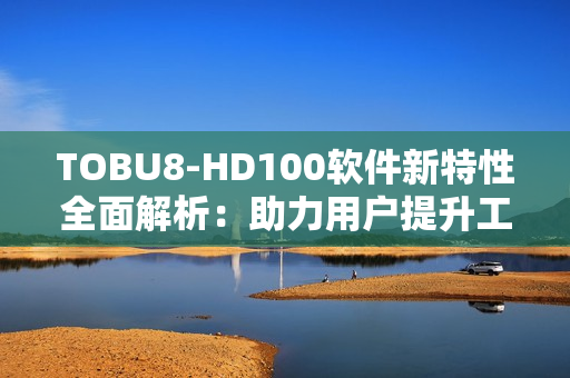 TOBU8-HD100软件新特性全面解析：助力用户提升工作效率