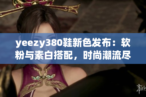 yeezy380鞋新色发布：软粉与素白搭配，时尚潮流尽显