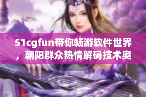 51cgfun带你畅游软件世界，朝阳群众热情解码技术奥秘