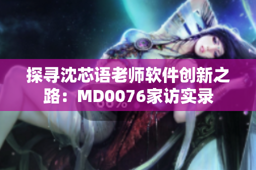 探寻沈芯语老师软件创新之路：MD0076家访实录